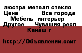 люстра металл стекло › Цена ­ 1 000 - Все города Мебель, интерьер » Другое   . Чувашия респ.,Канаш г.